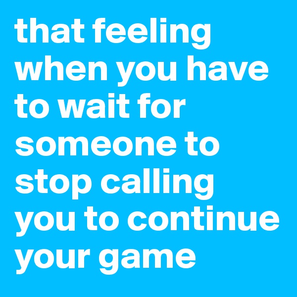 that feeling when you have to wait for someone to stop calling  you to continue your game 