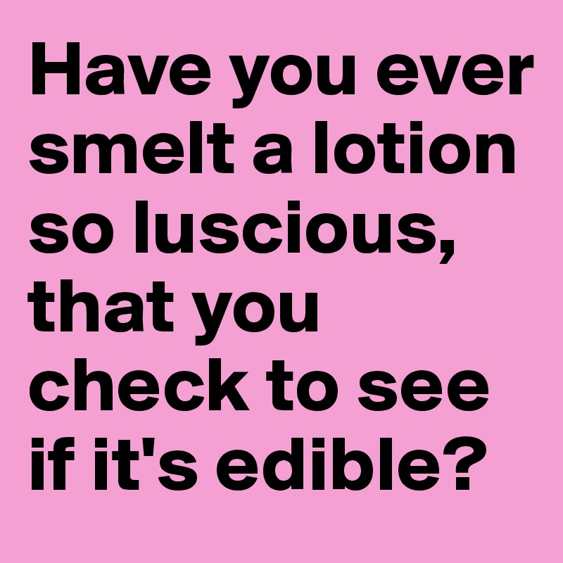 Have you ever smelt a lotion so luscious, that you check to see if it's edible?