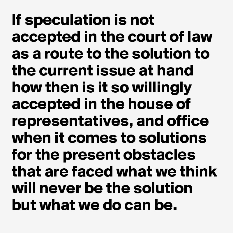 If speculation is not accepted in the court of law as a route to the solution to the current issue at hand how then is it so willingly accepted in the house of representatives, and office  when it comes to solutions for the present obstacles that are faced what we think will never be the solution but what we do can be.