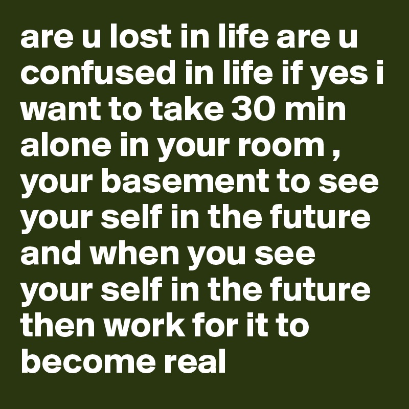 are u lost in life are u confused in life if yes i want to take 30 min alone in your room , your basement to see your self in the future and when you see your self in the future then work for it to become real 