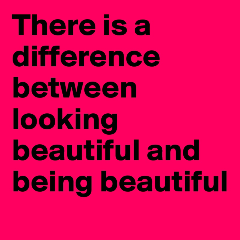 There is a difference between looking beautiful and being beautiful