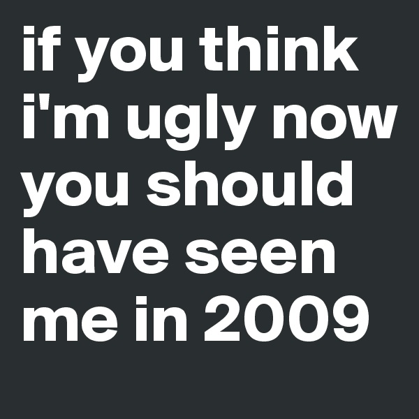 if you think i'm ugly now you should have seen me in 2009
