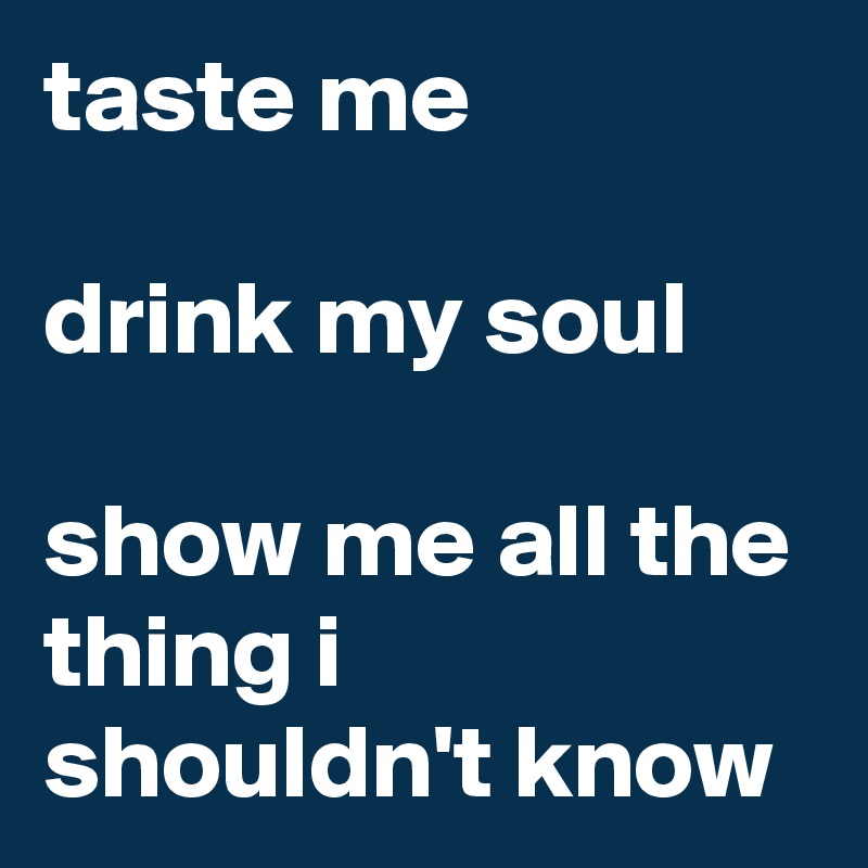 taste me

drink my soul

show me all the thing i shouldn't know