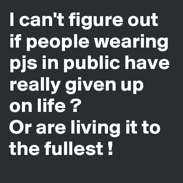 I can't figure out if people wearing pjs in public have really given up on life ?
Or are living it to the fullest !