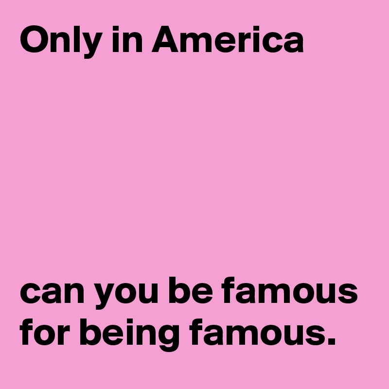 Only in America 





can you be famous for being famous.