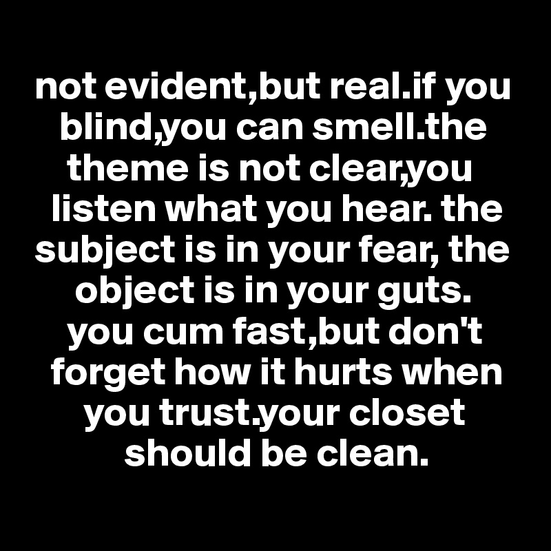 
 not evident,but real.if you   
    blind,you can smell.the   
     theme is not clear,you    
   listen what you hear. the  
 subject is in your fear, the 
      object is in your guts. 
     you cum fast,but don't    
   forget how it hurts when    
       you trust.your closet     
            should be clean.
