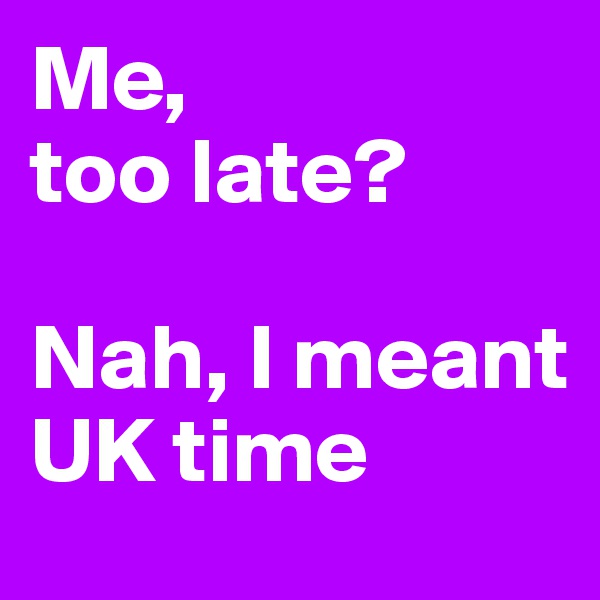 Me, 
too late? 

Nah, I meant UK time