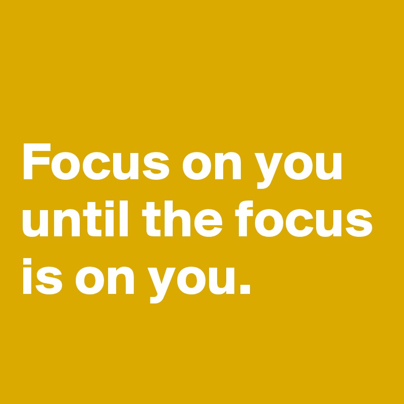 

Focus on you until the focus is on you.
 