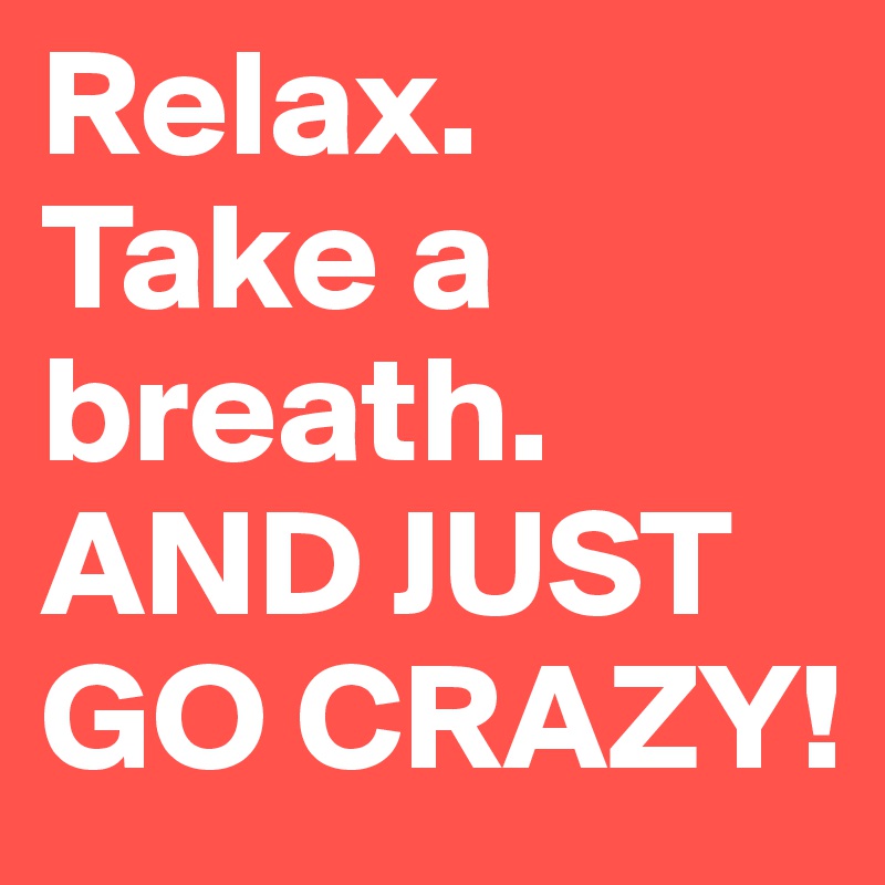 Relax. Take a breath. AND JUST GO CRAZY!