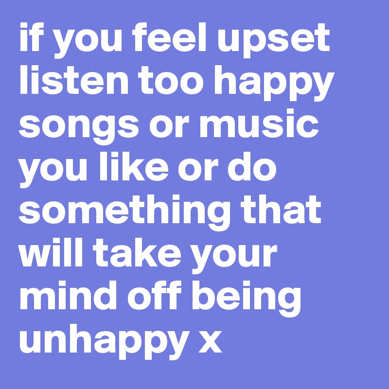 if you feel upset listen too happy songs or music you like or do something that will take your mind off being unhappy x