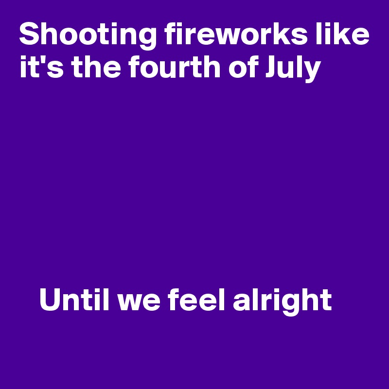 Shooting fireworks like it's the fourth of July


      



   Until we feel alright
