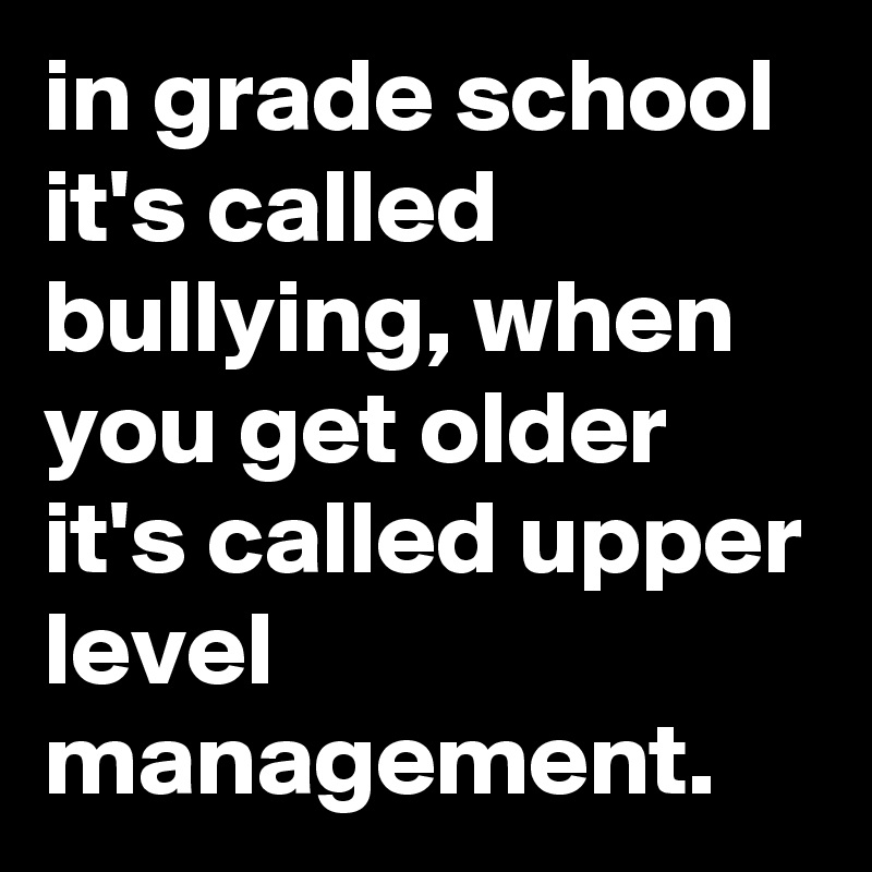 in grade school it's called bullying, when you get older it's called upper level management.