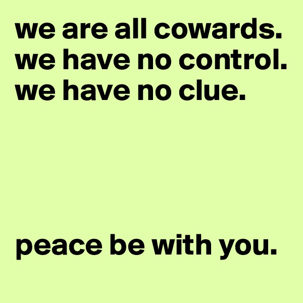 we are all cowards. we have no control. we have no clue.




peace be with you.