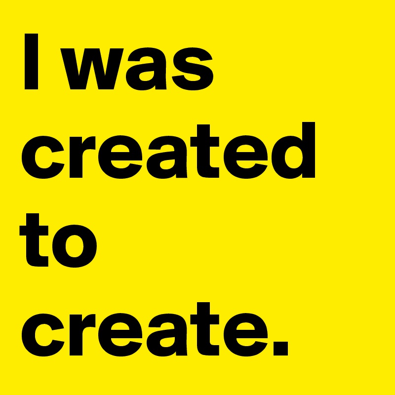 I was created to create. 