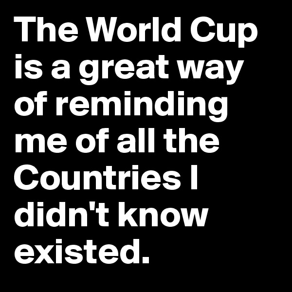The World Cup is a great way of reminding me of all the Countries I didn't know existed.