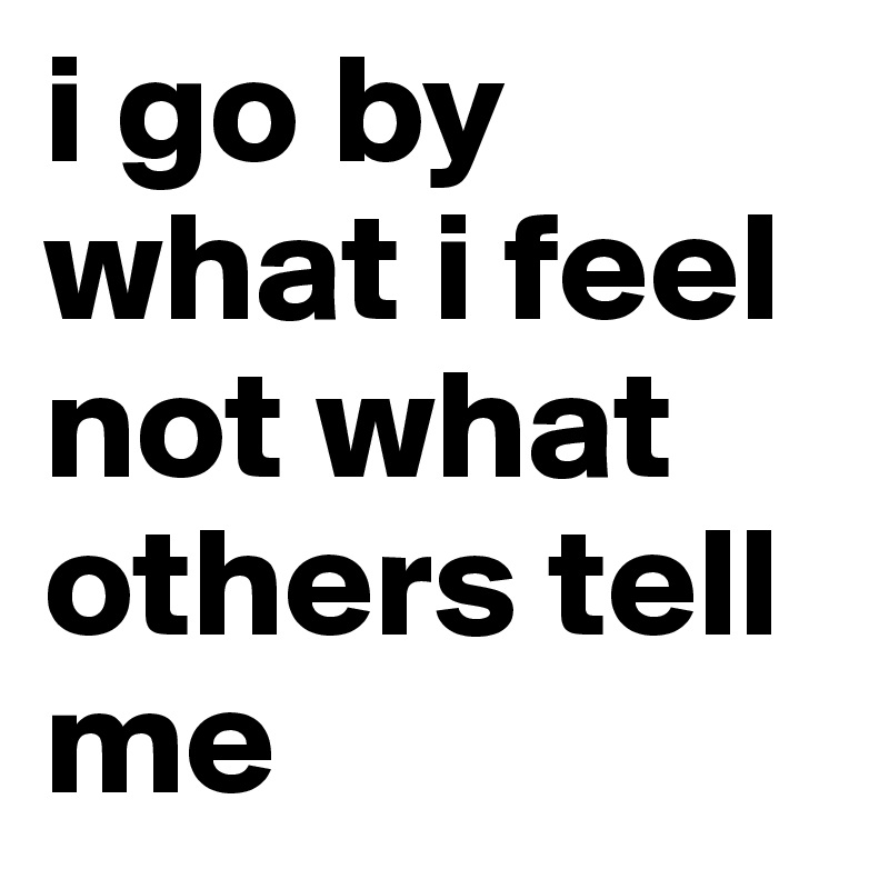 i go by what i feel not what others tell me