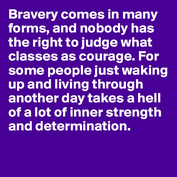 Bravery comes in many forms, and nobody has the right to judge what classes as courage. For some people just waking up and living through another day takes a hell of a lot of inner strength and determination. 

