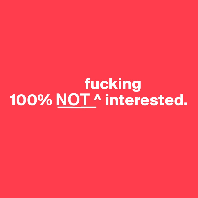 



                       fucking
100% N?O?T? ^ interested.



