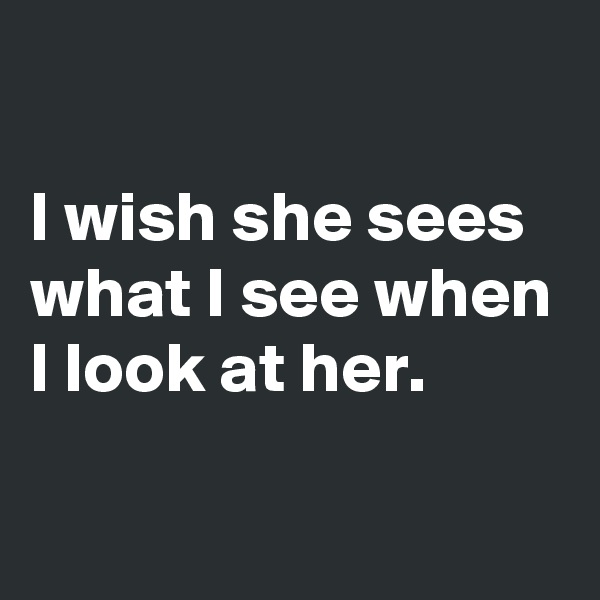 

I wish she sees what I see when I look at her.

