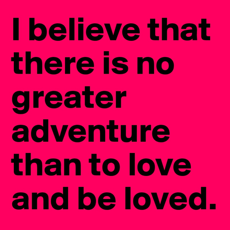 I believe that there is no greater adventure than to love and be loved.