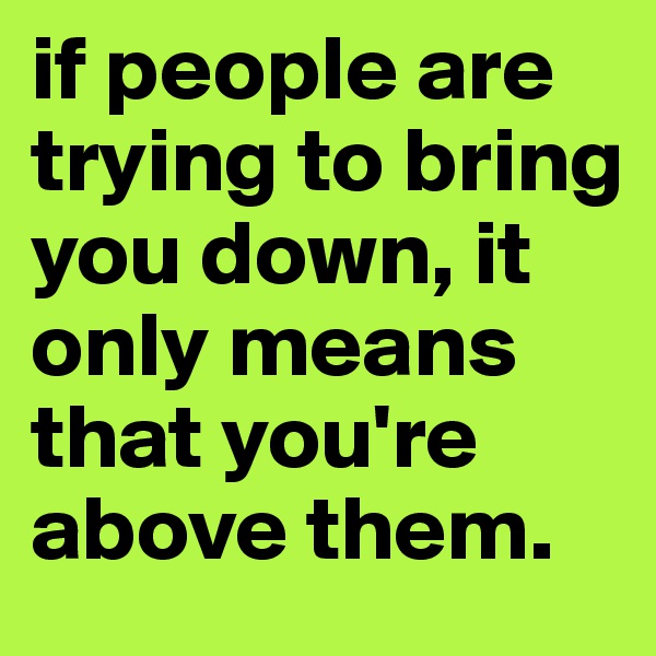 if people are trying to bring you down, it only means that you're above them.