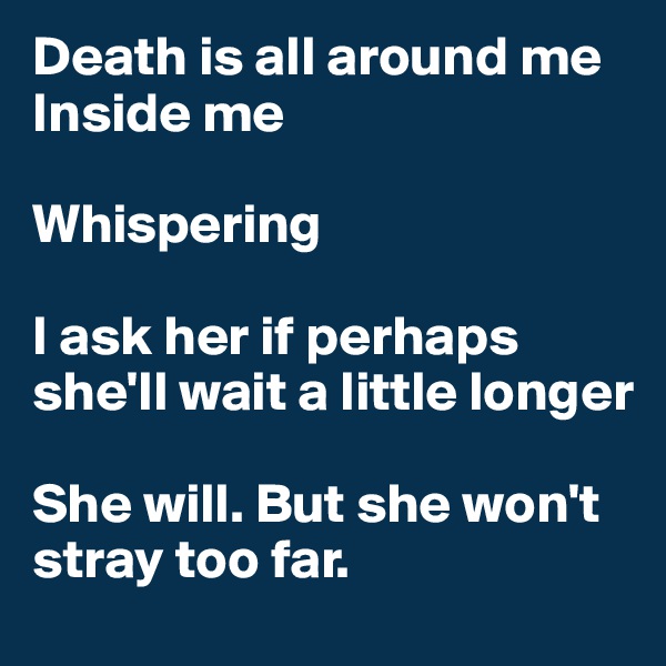 Death is all around me
Inside me

Whispering

I ask her if perhaps she'll wait a little longer

She will. But she won't stray too far.