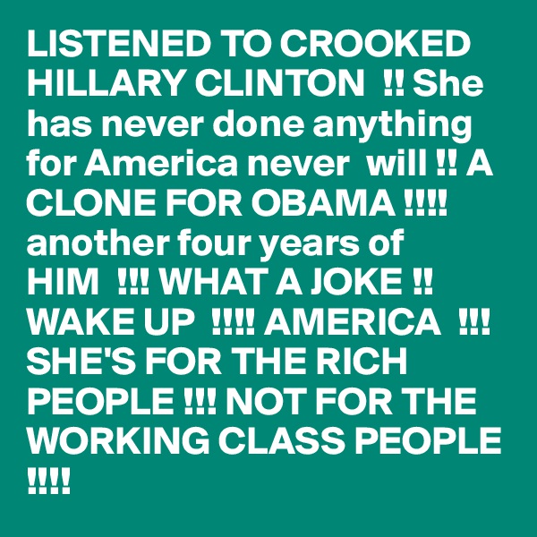 LISTENED TO CROOKED HILLARY CLINTON  !! She has never done anything for America never  will !! A CLONE FOR OBAMA !!!! another four years of HIM  !!! WHAT A JOKE !! WAKE UP  !!!! AMERICA  !!! SHE'S FOR THE RICH  PEOPLE !!! NOT FOR THE WORKING CLASS PEOPLE
!!!! 
