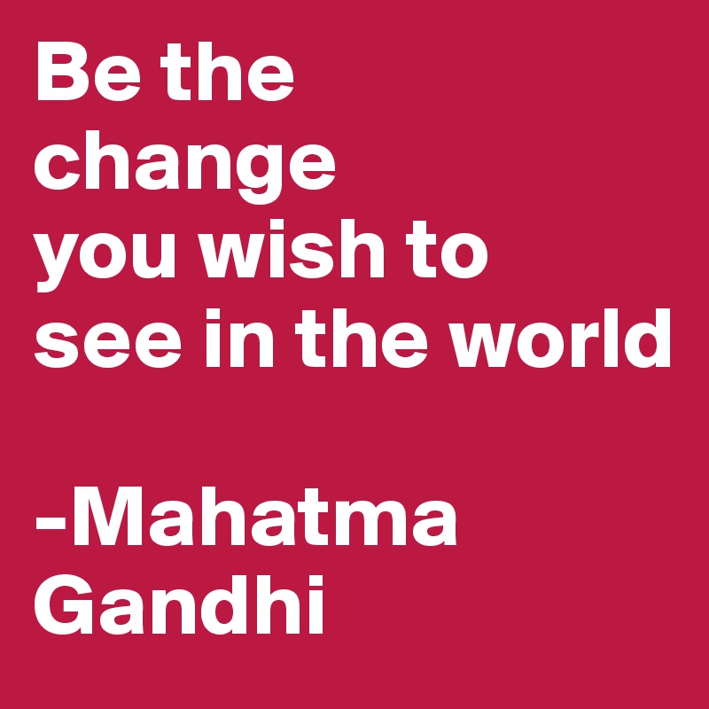 Be the 
change 
you wish to 
see in the world

-Mahatma Gandhi