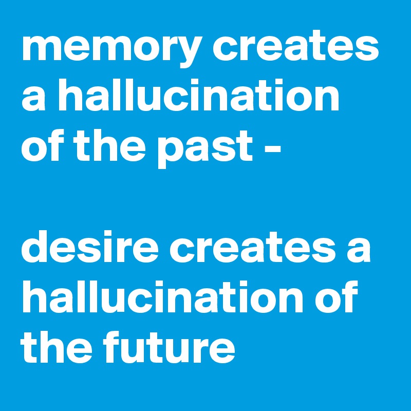 memory creates a hallucination of the past -

desire creates a hallucination of the future