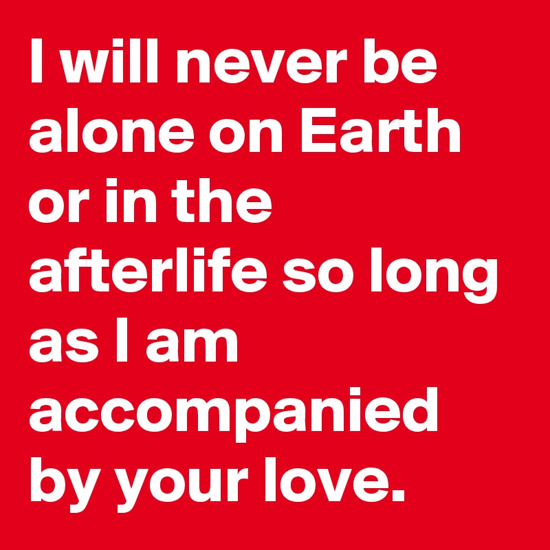 I will never be alone on Earth or in the afterlife so long as I am accompanied by your love.