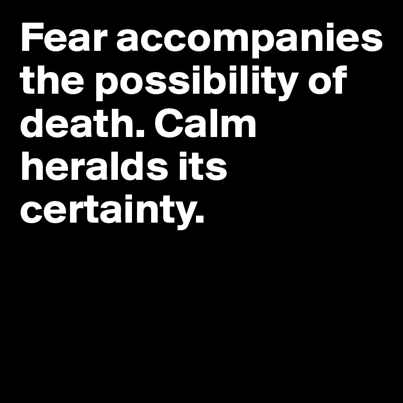 Fear accompanies
the possibility of death. Calm heralds its certainty.


