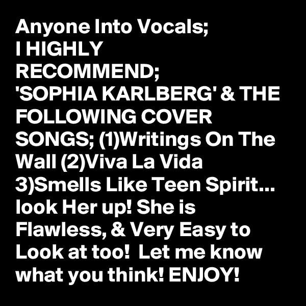 Anyone Into Vocals;
I HIGHLY
RECOMMEND;
'SOPHIA KARLBERG' & THE FOLLOWING COVER SONGS; (1)Writings On The Wall (2)Viva La Vida 3)Smells Like Teen Spirit... look Her up! She is Flawless, & Very Easy to Look at too!  Let me know what you think! ENJOY!