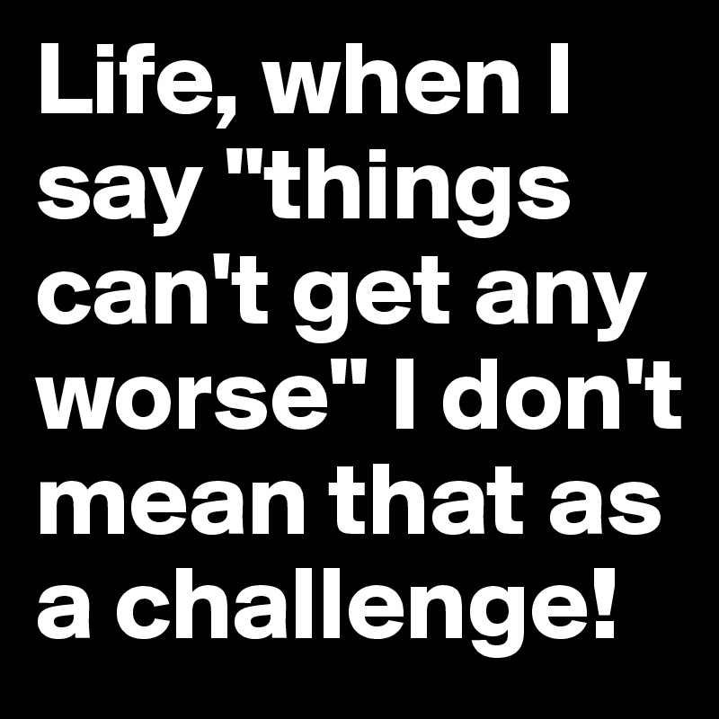 Life, when I say "things can't get any worse" I don't mean that as a challenge! 