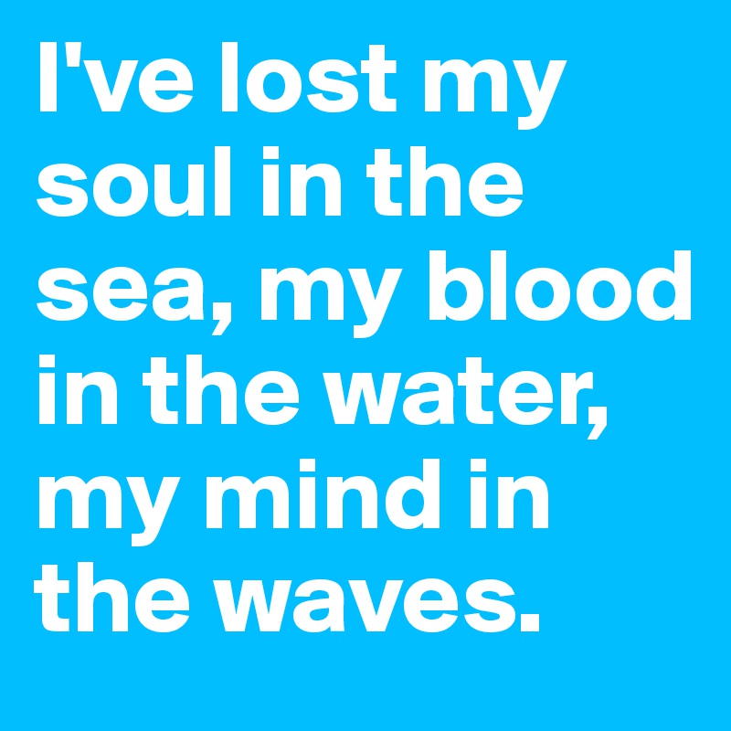 I've lost my soul in the sea, my blood in the water, my mind in the waves.