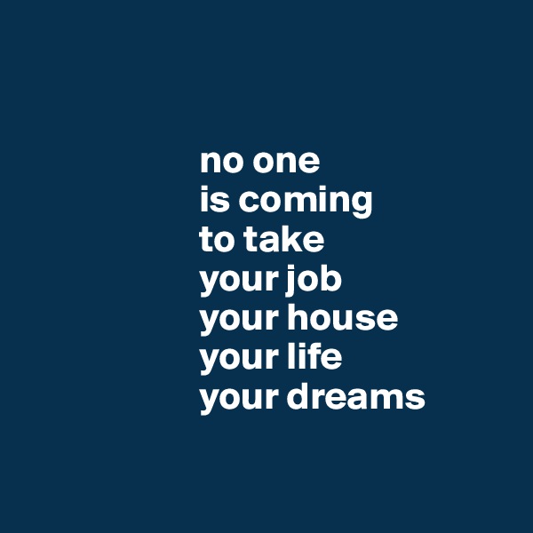 


                      no one 
                      is coming
                      to take  
                      your job
                      your house
                      your life
                      your dreams

