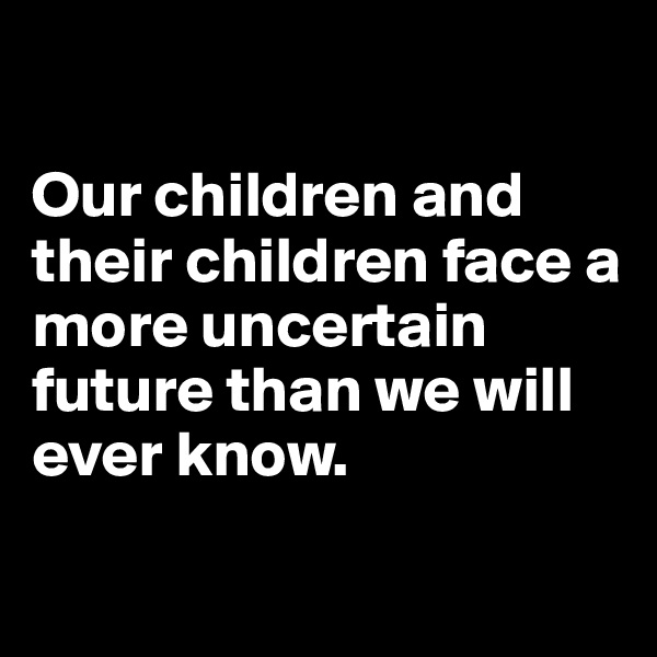 

Our children and their children face a more uncertain future than we will ever know. 

