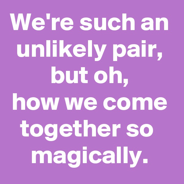 We're such an unlikely pair,
but oh,
how we come together so 
magically.