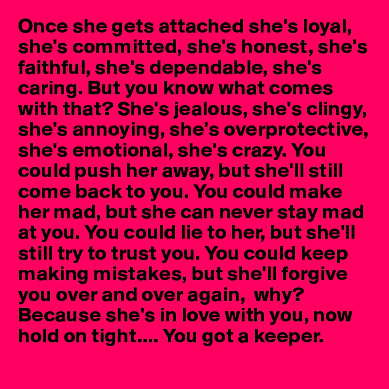 Once she gets attached she's loyal, she's committed, she's honest, she's faithful, she's dependable, she's caring. But you know what comes with that? She's jealous, she's clingy, she's annoying, she's overprotective, she's emotional, she's crazy. You could push her away, but she'll still come back to you. You could make her mad, but she can never stay mad at you. You could lie to her, but she'll still try to trust you. You could keep making mistakes, but she'll forgive you over and over again,  why? Because she's in love with you, now hold on tight.... You got a keeper.