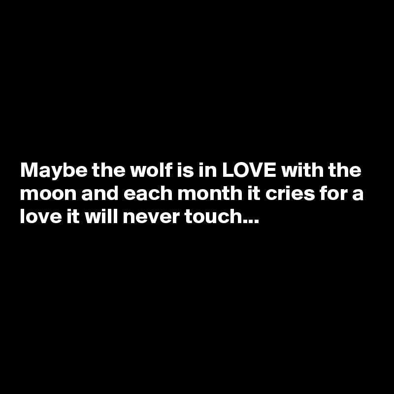 





Maybe the wolf is in LOVE with the moon and each month it cries for a love it will never touch...





