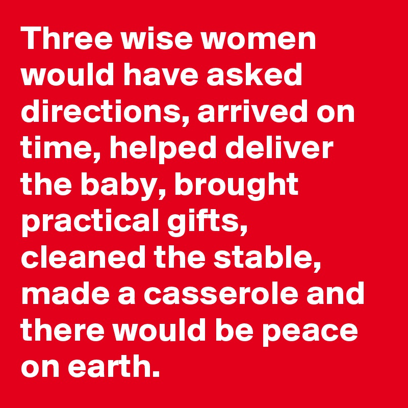 Three wise women would have asked directions, arrived on time, helped deliver the baby, brought practical gifts, cleaned the stable, made a casserole and there would be peace on earth.