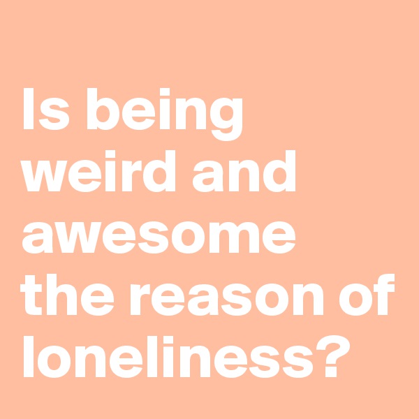 
Is being weird and awesome the reason of loneliness?