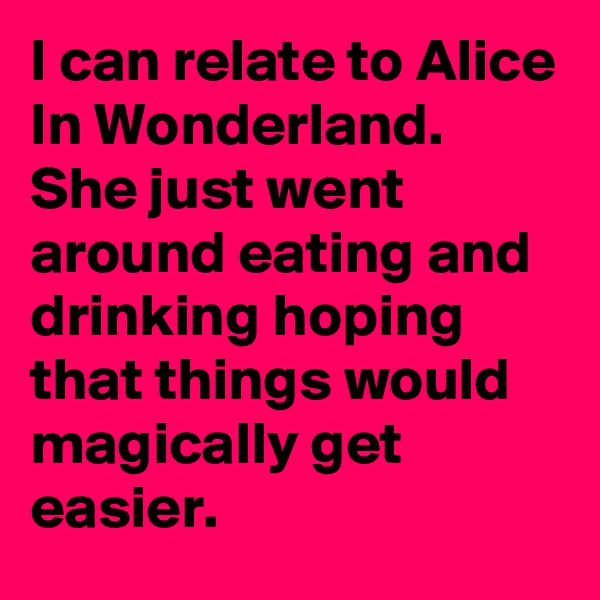 I can relate to Alice In Wonderland. She just went around eating and drinking hoping that things would magically get easier.