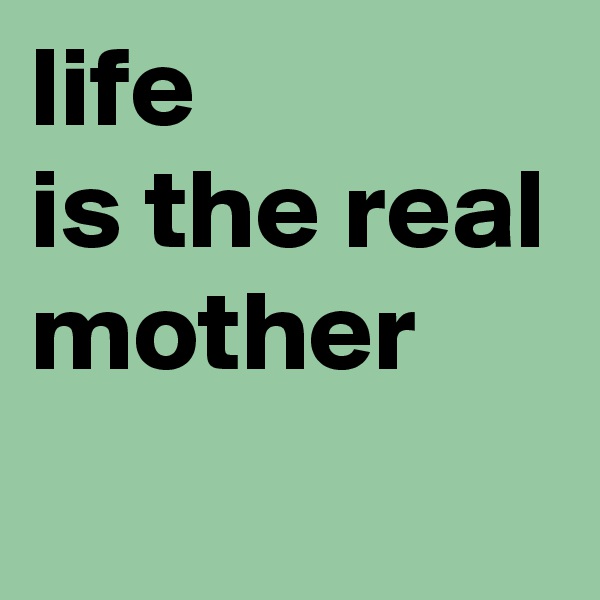 life
is the real
mother
