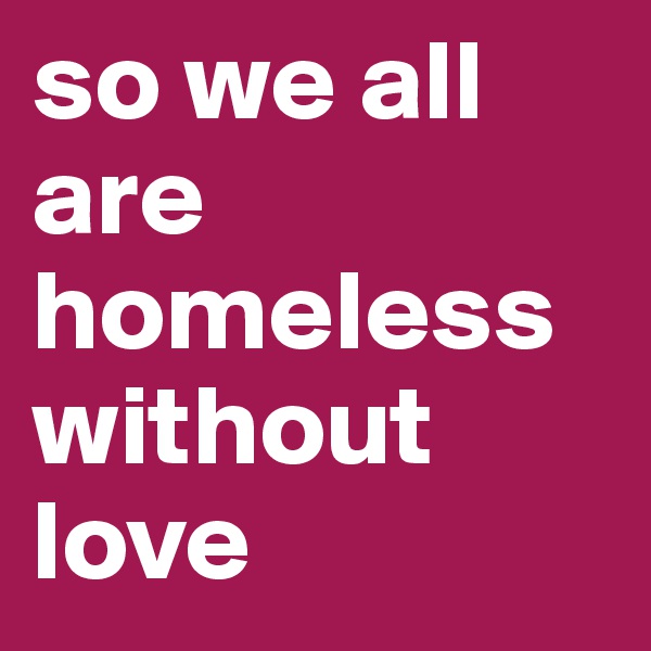 so we all are homeless without love
