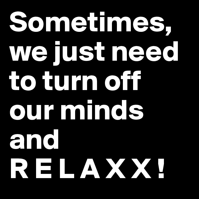 Sometimes,  we just need to turn off our minds and 
R E L A X X ! 
