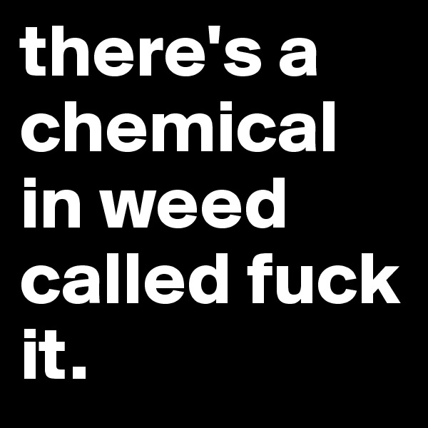 there's a chemical in weed called fuck it.