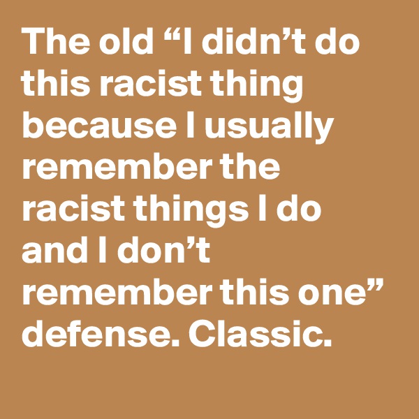 The old “I didn’t do this racist thing because I usually remember the racist things I do and I don’t remember this one” defense. Classic.