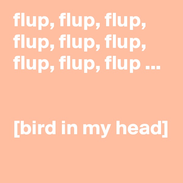  flup, flup, flup, 
 flup, flup, flup, 
 flup, flup, flup ...


 [bird in my head]
