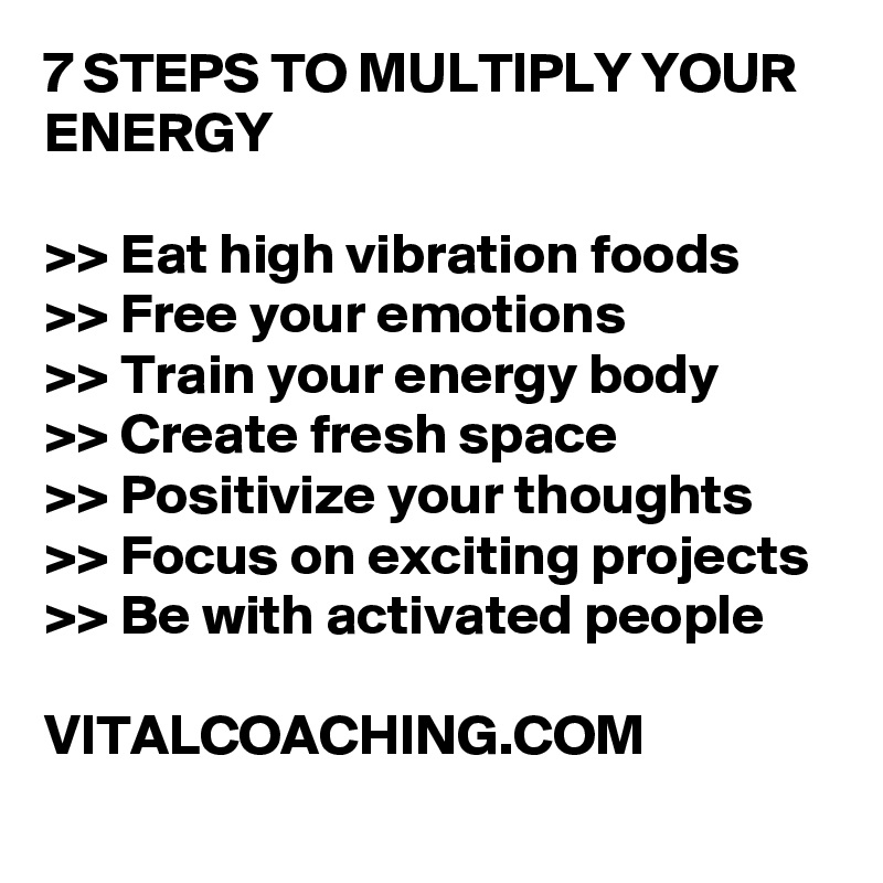 7 STEPS TO MULTIPLY YOUR ENERGY 

>> Eat high vibration foods
>> Free your emotions 
>> Train your energy body
>> Create fresh space
>> Positivize your thoughts
>> Focus on exciting projects 
>> Be with activated people 

VITALCOACHING.COM