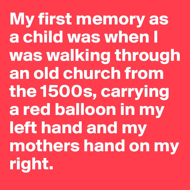 My first memory as a child was when I was walking through an old church from the 1500s, carrying a red balloon in my left hand and my mothers hand on my right.